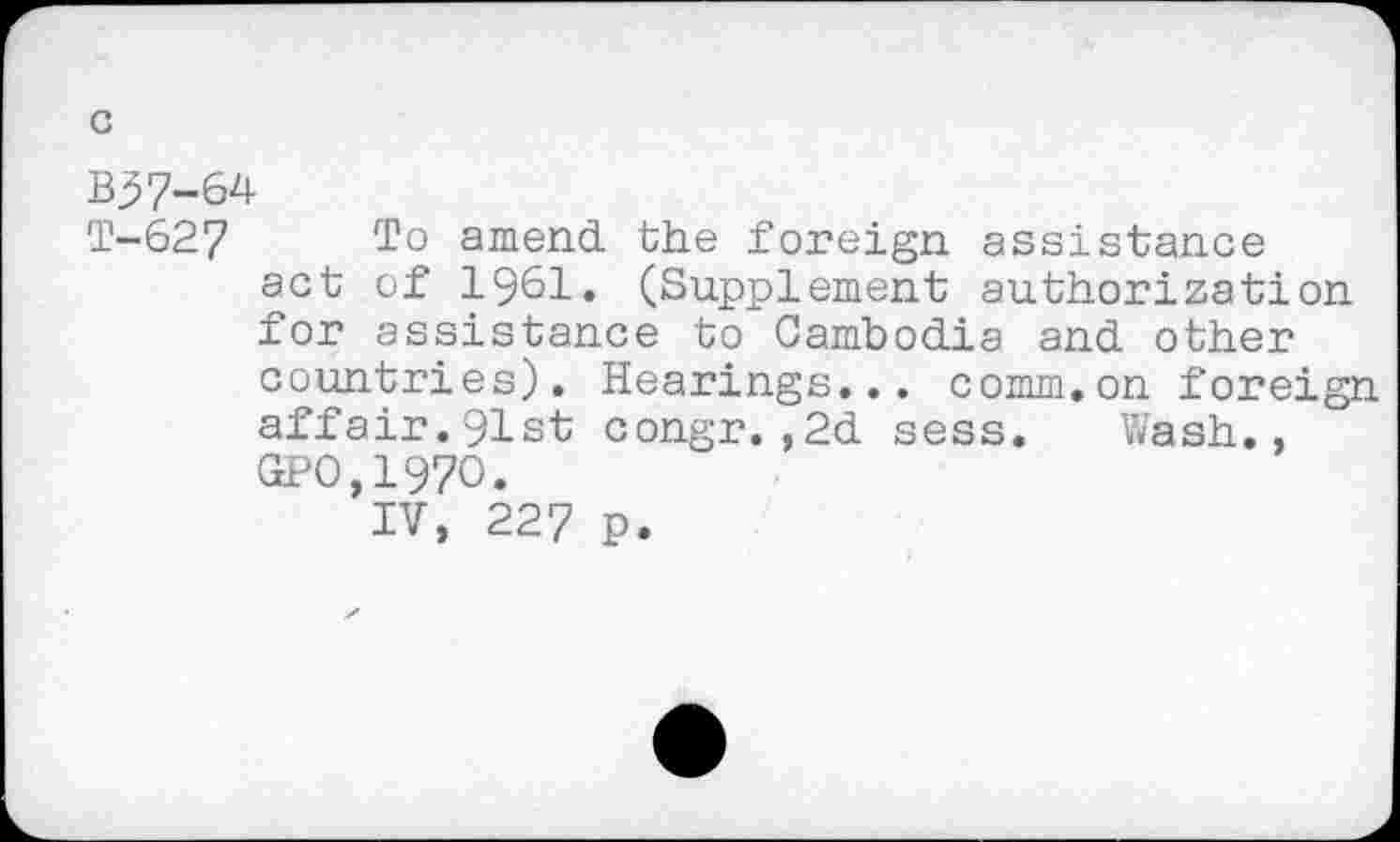 ﻿B37-64
T-627 To amend the foreign assistance act of 1961. (Supplement authorization for assistance to Cambodia and other countries). Hearings... comm.on foreign affair.91st congr.,2d sess. Wash.. GPO,197O.
IV, 227 p.